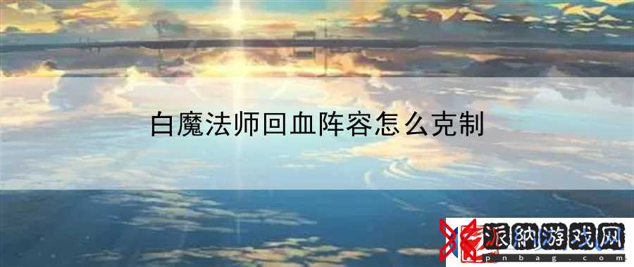 白魔法师回血阵容怎么克制：技能搭配大揭秘