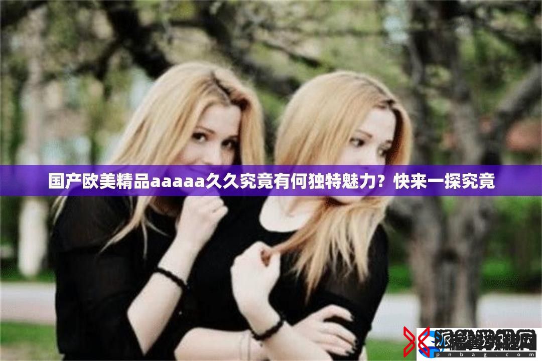 国产欧美精品aaaaa久久究竟有何独特魅力-快来一探究竟