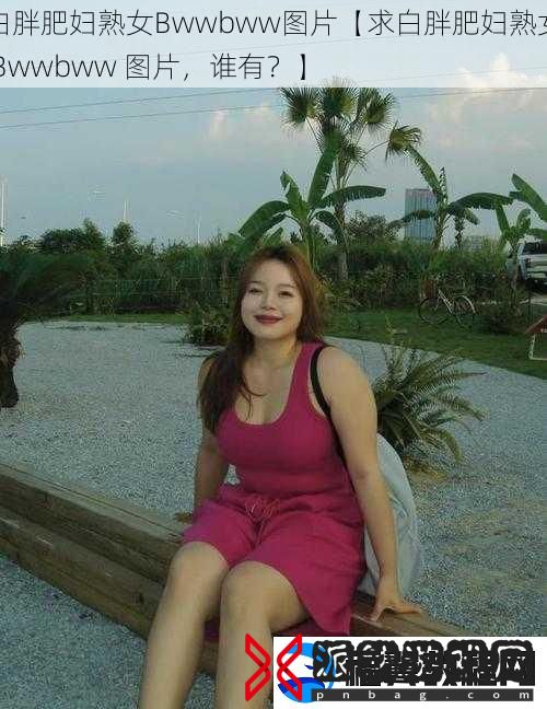 白胖肥妇熟女Bwwbww图片【求白胖肥妇熟女-Bwwbww-图片-谁有-】