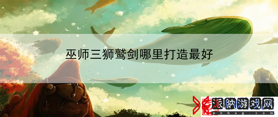 巫师三狮鹫剑哪里打造最好：向其他高手请教和借鉴经验-最新资讯
