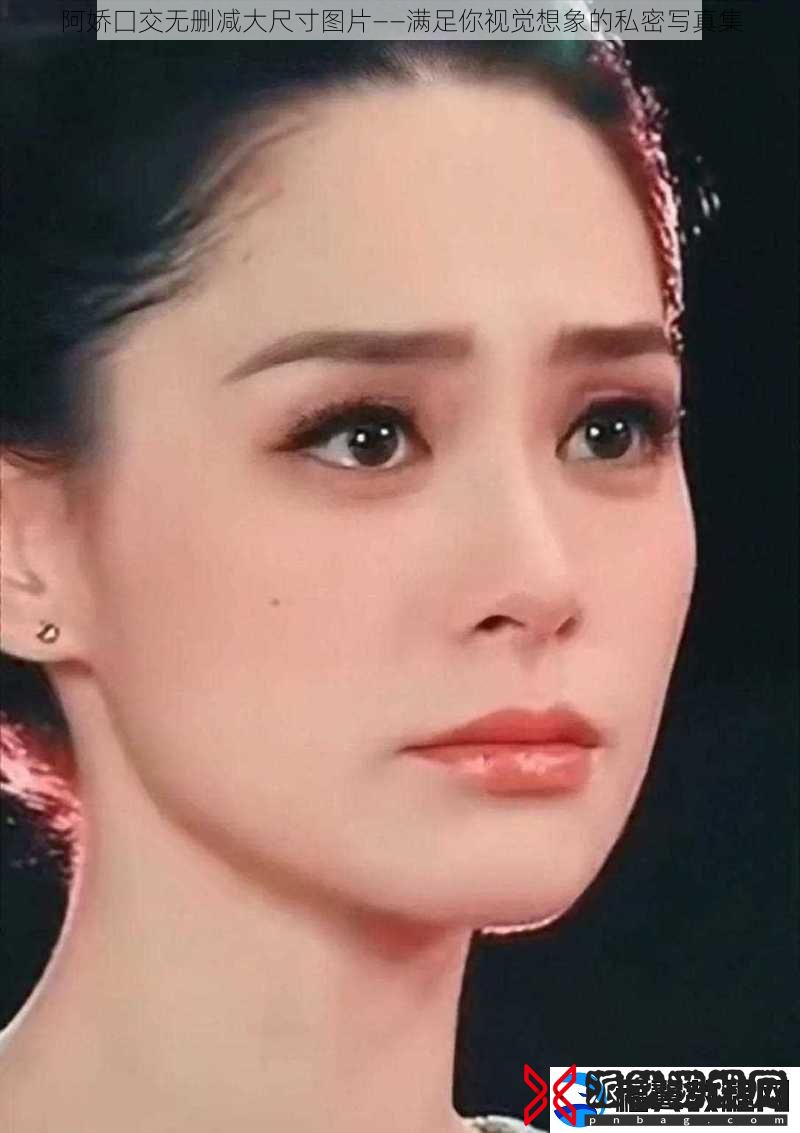 阿娇囗交无删减大尺寸图片——满足你视觉想象的私密**集