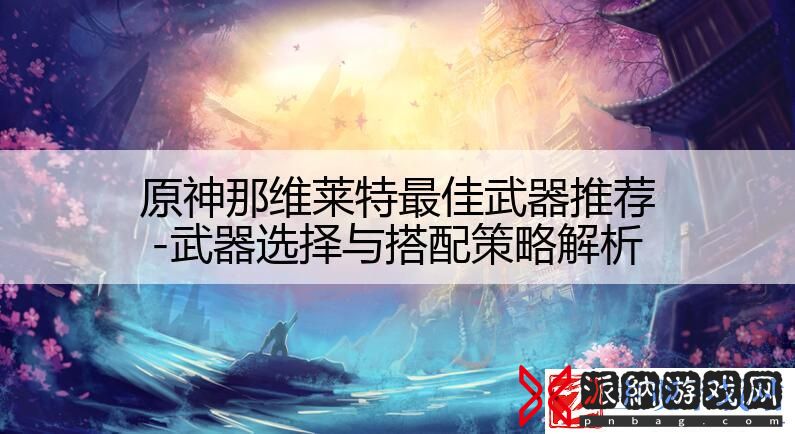 原神那维莱特最佳武器推荐-武器选择与搭配策略解析