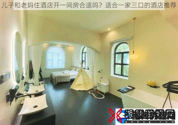 儿子和老妈住酒店开一间房合适吗-适合一家三口的酒店推荐