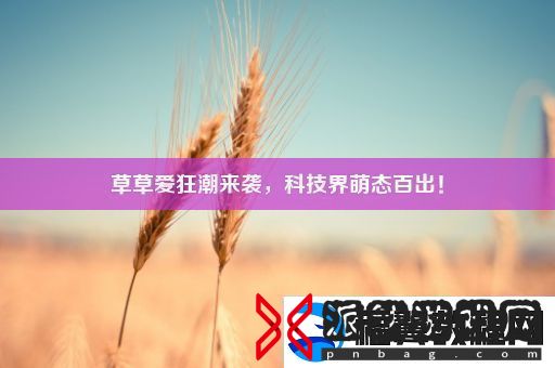草草爱狂潮来袭科技界萌态百出！
