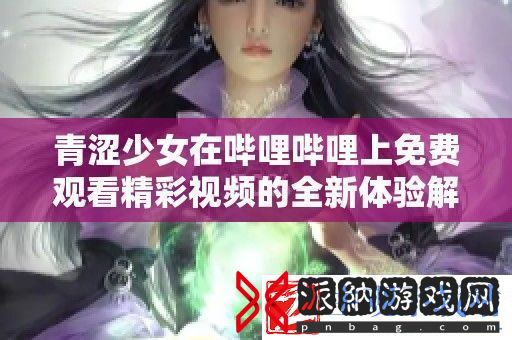青涩少女在哔哩哔哩上免费观看精彩视频的全新体验解析